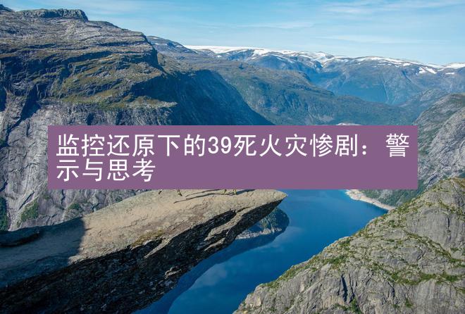 监控还原下的39死火灾惨剧：警示与思考